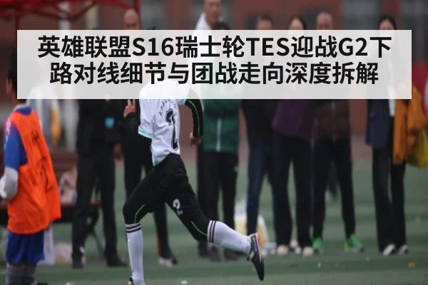 英雄联盟S16瑞士轮TES迎战G2下路对线细节与团战走向深度拆解